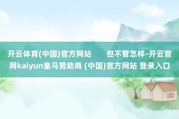 开云体育(中国)官方网站       但不管怎样-开云官网kaiyun皇马赞助商 (中国)官方网站 登录入口