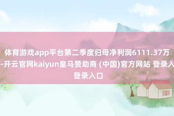 体育游戏app平台第二季度归母净利润6111.37万元-开云官网kaiyun皇马赞助商 (中国)官方网站 登录入口
