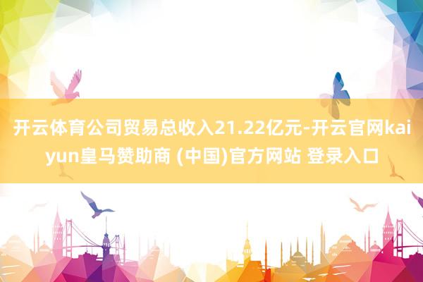 开云体育公司贸易总收入21.22亿元-开云官网kaiyun皇马赞助商 (中国)官方网站 登录入口