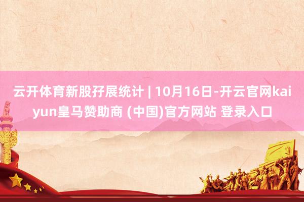 云开体育新股孖展统计 | 10月16日-开云官网kaiyun皇马赞助商 (中国)官方网站 登录入口