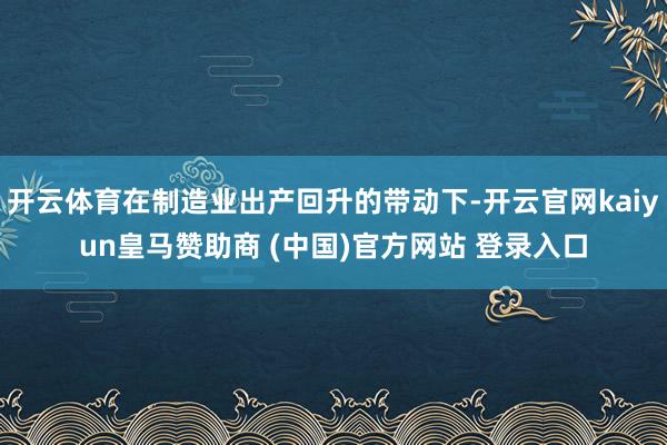 开云体育在制造业出产回升的带动下-开云官网kaiyun皇马赞助商 (中国)官方网站 登录入口