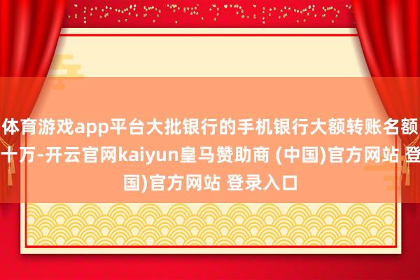 体育游戏app平台大批银行的手机银行大额转账名额已达数十万-开云官网kaiyun皇马赞助商 (中国)官方网站 登录入口