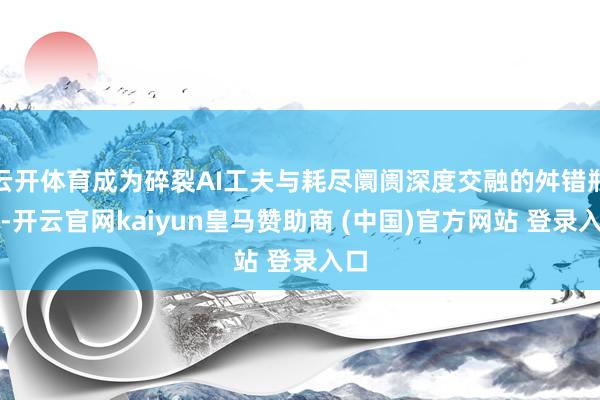 云开体育成为碎裂AI工夫与耗尽阛阓深度交融的舛错瓶颈-开云官网kaiyun皇马赞助商 (中国)官方网站 登录入口