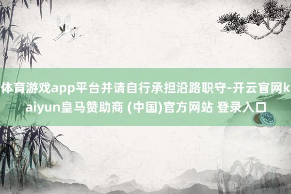 体育游戏app平台并请自行承担沿路职守-开云官网kaiyun皇马赞助商 (中国)官方网站 登录入口