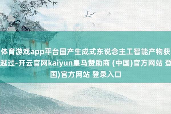 体育游戏app平台国产生成式东说念主工智能产物获取显贵越过-开云官网kaiyun皇马赞助商 (中国)官方网站 登录入口