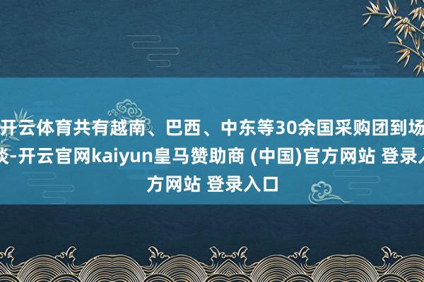 开云体育共有越南、巴西、中东等30余国采购团到场洽谈-开云官网kaiyun皇马赞助商 (中国)官方网站 登录入口
