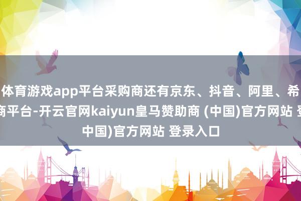 体育游戏app平台采购商还有京东、抖音、阿里、希音等电商平台-开云官网kaiyun皇马赞助商 (中国)官方网站 登录入口