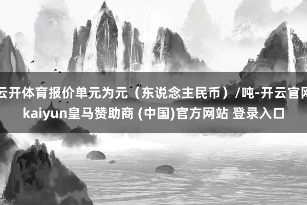 云开体育报价单元为元（东说念主民币）/吨-开云官网kaiyun皇马赞助商 (中国)官方网站 登录入口