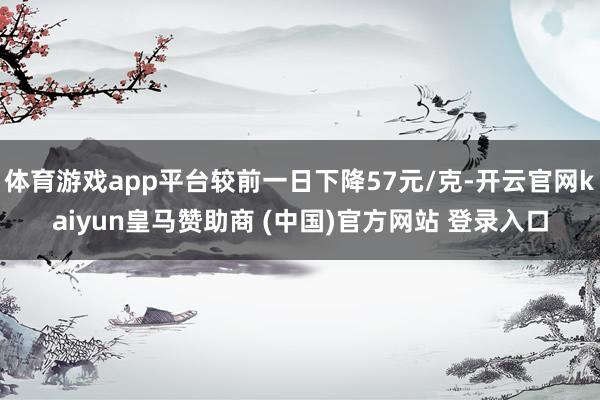 体育游戏app平台较前一日下降57元/克-开云官网kaiyun皇马赞助商 (中国)官方网站 登录入口