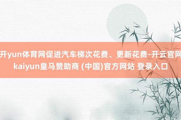 开yun体育网促进汽车梯次花费、更新花费-开云官网kaiyun皇马赞助商 (中国)官方网站 登录入口