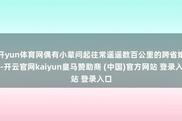 开yun体育网偶有小辈问起往常遥遥数百公里的跨省婚配-开云官网kaiyun皇马赞助商 (中国)官方网站 登录入口