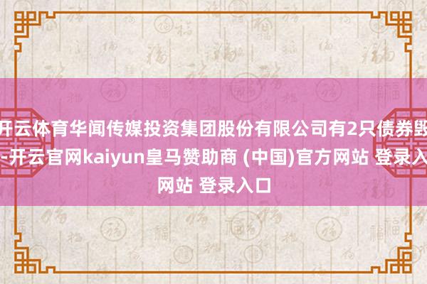 开云体育华闻传媒投资集团股份有限公司有2只债券毁约-开云官网kaiyun皇马赞助商 (中国)官方网站 登录入口