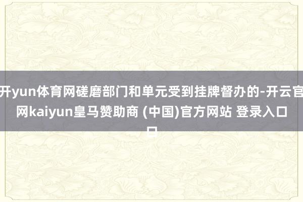 开yun体育网磋磨部门和单元受到挂牌督办的-开云官网kaiyun皇马赞助商 (中国)官方网站 登录入口