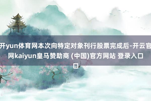 开yun体育网本次向特定对象刊行股票完成后-开云官网kaiyun皇马赞助商 (中国)官方网站 登录入口
