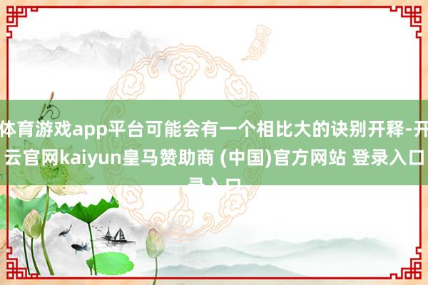 体育游戏app平台可能会有一个相比大的诀别开释-开云官网kaiyun皇马赞助商 (中国)官方网站 登录入口