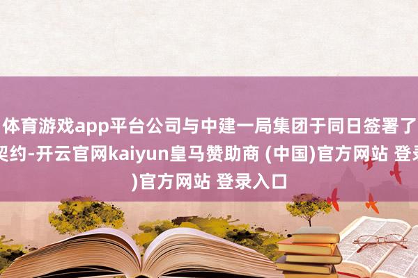 体育游戏app平台公司与中建一局集团于同日签署了绝交契约-开云官网kaiyun皇马赞助商 (中国)官方网站 登录入口