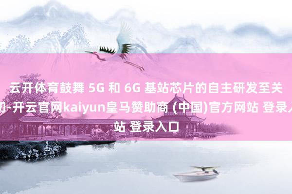 云开体育鼓舞 5G 和 6G 基站芯片的自主研发至关迫切-开云官网kaiyun皇马赞助商 (中国)官方网站 登录入口