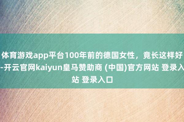 体育游戏app平台100年前的德国女性，竟长这样好！-开云官网kaiyun皇马赞助商 (中国)官方网站 登录入口