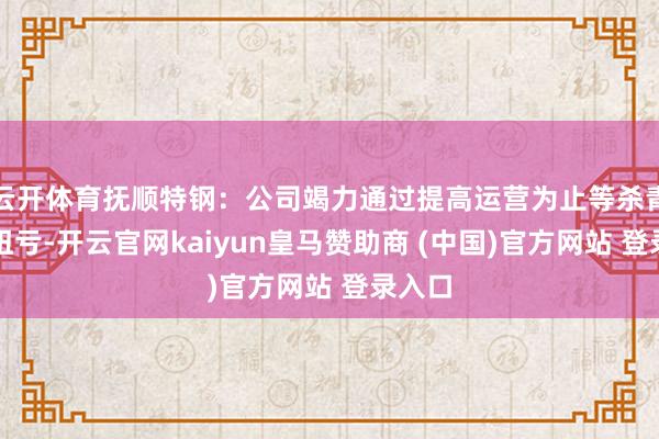 云开体育抚顺特钢：公司竭力通过提高运营为止等杀青事迹扭亏-开云官网kaiyun皇马赞助商 (中国)官方网站 登录入口