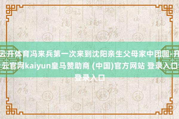 云开体育冯来兵第一次来到沈阳亲生父母家中团圆-开云官网kaiyun皇马赞助商 (中国)官方网站 登录入口
