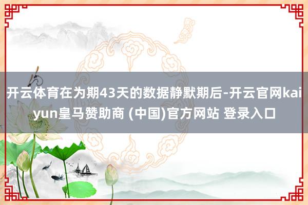 开云体育在为期43天的数据静默期后-开云官网kaiyun皇马赞助商 (中国)官方网站 登录入口