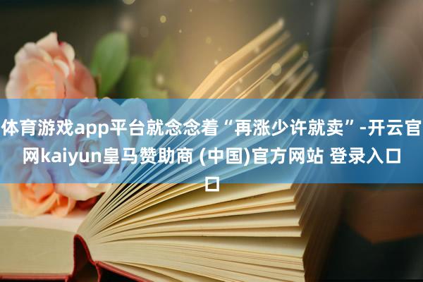体育游戏app平台就念念着“再涨少许就卖”-开云官网kaiyun皇马赞助商 (中国)官方网站 登录入口