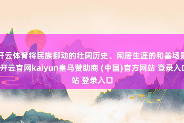 开云体育将民族挪动的壮阔历史、闲居生涯的和善场景-开云官网kaiyun皇马赞助商 (中国)官方网站 登录入口