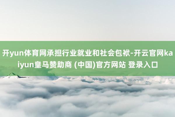 开yun体育网承担行业就业和社会包袱-开云官网kaiyun皇马赞助商 (中国)官方网站 登录入口