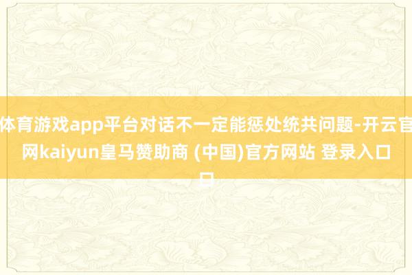体育游戏app平台对话不一定能惩处统共问题-开云官网kaiyun皇马赞助商 (中国)官方网站 登录入口