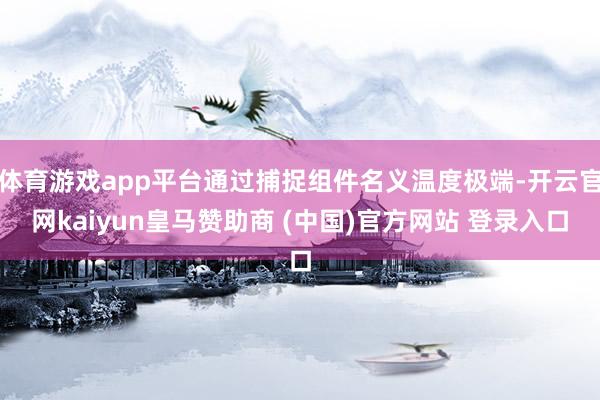体育游戏app平台通过捕捉组件名义温度极端-开云官网kaiyun皇马赞助商 (中国)官方网站 登录入口