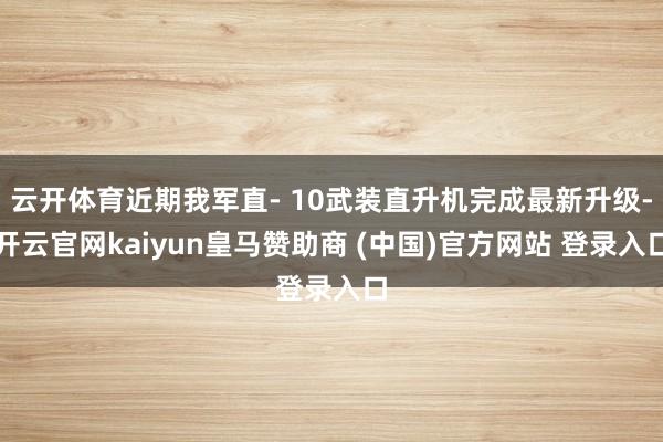 云开体育近期我军直- 10武装直升机完成最新升级-开云官网kaiyun皇马赞助商 (中国)官方网站 登录入口