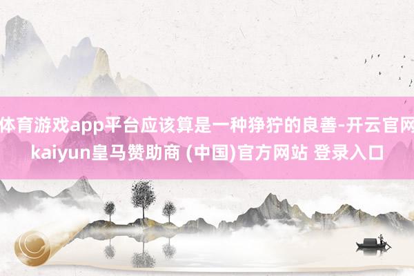 体育游戏app平台应该算是一种狰狞的良善-开云官网kaiyun皇马赞助商 (中国)官方网站 登录入口