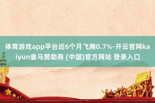 体育游戏app平台近6个月飞腾0.7%-开云官网kaiyun皇马赞助商 (中国)官方网站 登录入口
