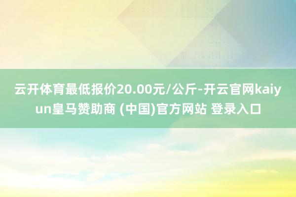 云开体育最低报价20.00元/公斤-开云官网kaiyun皇马赞助商 (中国)官方网站 登录入口