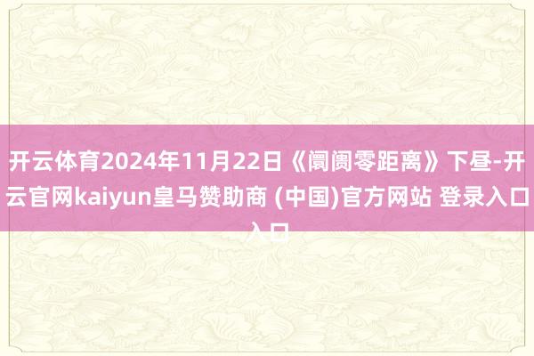 开云体育2024年11月22日《阛阓零距离》下昼-开云官网kaiyun皇马赞助商 (中国)官方网站 登录入口