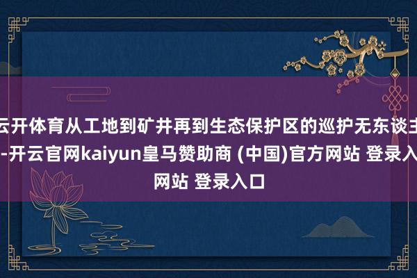 云开体育从工地到矿井再到生态保护区的巡护无东谈主机-开云官网kaiyun皇马赞助商 (中国)官方网站 登录入口