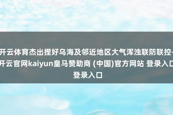 开云体育杰出捏好乌海及邻近地区大气浑浊联防联控-开云官网kaiyun皇马赞助商 (中国)官方网站 登录入口