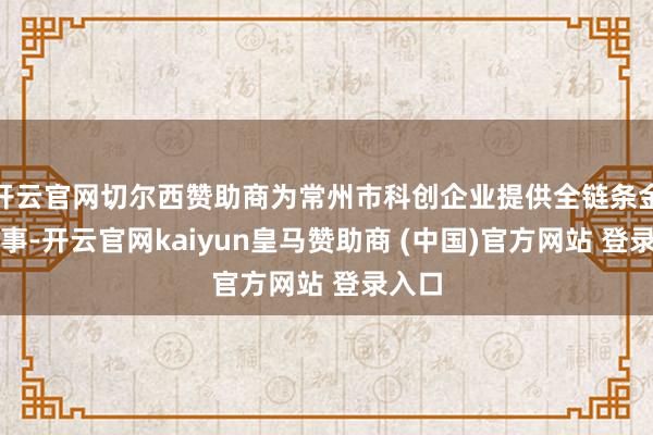 开云官网切尔西赞助商为常州市科创企业提供全链条金融处事-开云官网kaiyun皇马赞助商 (中国)官方网站 登录入口