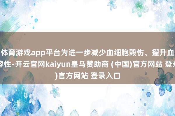 体育游戏app平台为进一步减少血细胞毁伤、擢升血液相容性-开云官网kaiyun皇马赞助商 (中国)官方网站 登录入口