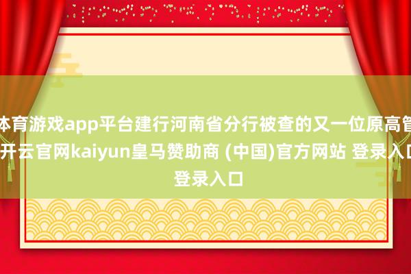 体育游戏app平台建行河南省分行被查的又一位原高管-开云官网kaiyun皇马赞助商 (中国)官方网站 登录入口