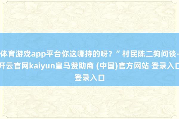 体育游戏app平台你这哪持的呀？”村民陈二狗问谈-开云官网kaiyun皇马赞助商 (中国)官方网站 登录入口