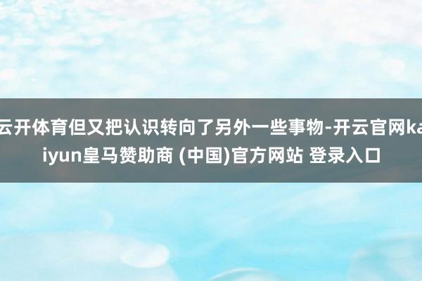 云开体育但又把认识转向了另外一些事物-开云官网kaiyun皇马赞助商 (中国)官方网站 登录入口