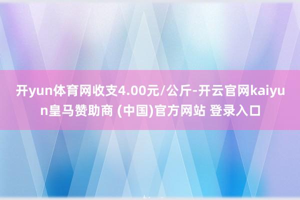 开yun体育网收支4.00元/公斤-开云官网kaiyun皇马赞助商 (中国)官方网站 登录入口