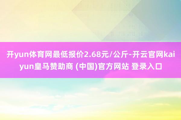 开yun体育网最低报价2.68元/公斤-开云官网kaiyun皇马赞助商 (中国)官方网站 登录入口