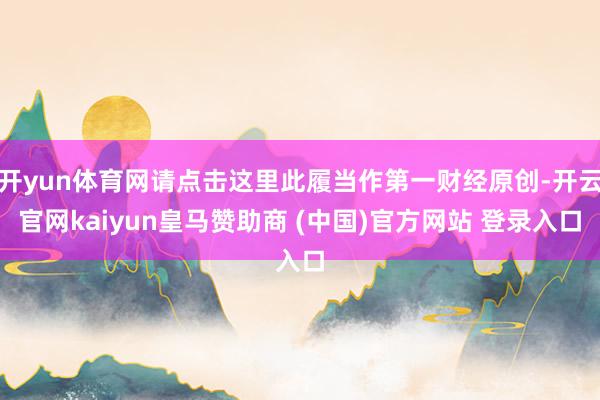 开yun体育网请点击这里此履当作第一财经原创-开云官网kaiyun皇马赞助商 (中国)官方网站 登录入口