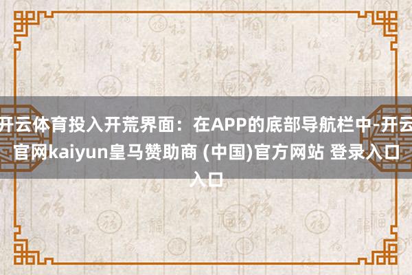 开云体育投入开荒界面：在APP的底部导航栏中-开云官网kaiyun皇马赞助商 (中国)官方网站 登录入口