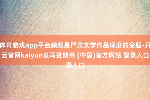 体育游戏app平台频频是严肃文学作品琢磨的命题-开云官网kaiyun皇马赞助商 (中国)官方网站 登录入口