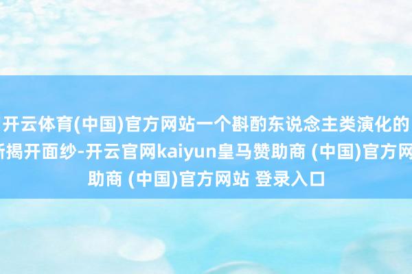 开云体育(中国)官方网站一个斟酌东说念主类演化的“宝库”渐渐揭开面纱-开云官网kaiyun皇马赞助商 (中国)官方网站 登录入口