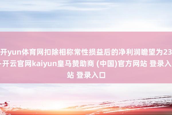开yun体育网扣除相称常性损益后的净利润瞻望为236-开云官网kaiyun皇马赞助商 (中国)官方网站 登录入口