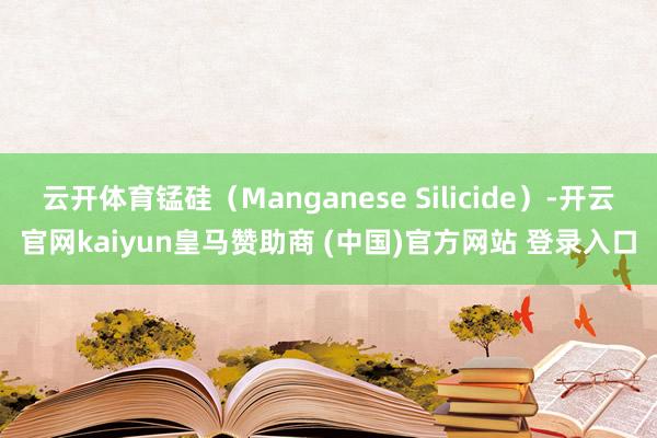 云开体育锰硅（Manganese Silicide）-开云官网kaiyun皇马赞助商 (中国)官方网站 登录入口